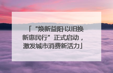“焕新益阳·以旧换新惠民行”正式启动，激发城市消费新活力